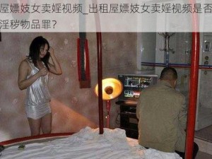 出租屋嫖妓女卖婬视频_出租屋嫖妓女卖婬视频是否涉嫌传播淫秽物品罪？