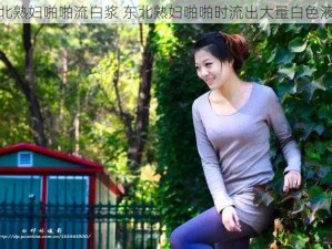 东北熟妇啪啪流白浆 东北熟妇啪啪时流出大量白色液体