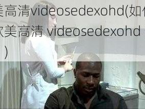 欧美高清videosedexohd(如何获取欧美高清 videosedexohd 资源？)