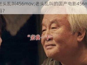 国产老头乱叫456mov;老头乱叫的国产电影456mov你看过吗？