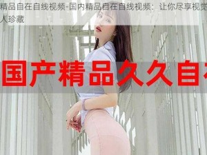 国内精品自在自线视频-国内精品自在自线视频：让你尽享视觉盛宴的私人珍藏