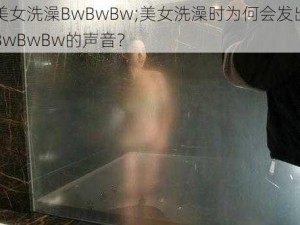 美女洗澡BwBwBw;美女洗澡时为何会发出BwBwBw的声音？