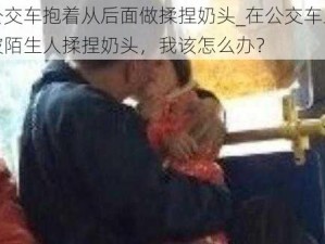 公交车抱着从后面做揉捏奶头_在公交车上被陌生人揉捏奶头，我该怎么办？