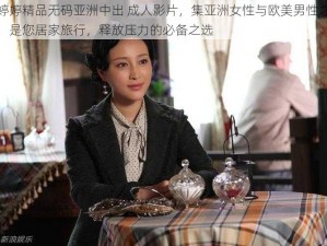 狠婷婷精品无码亚洲中出 成人影片，集亚洲女性与欧美男性之大成，是您居家旅行，释放压力的必备之选