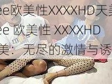 Free欧美性XXXXHD天美(Free 欧美性 XXXXHD 天美：无尽的激情与诱惑)