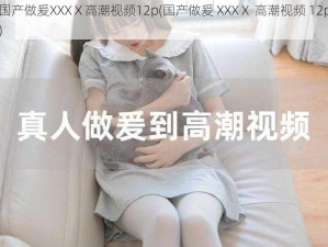 国产做爰XXXⅩ高潮视频12p(国产做爰 XXXⅩ 高潮视频 12p)