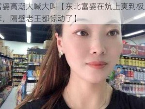 东北富婆高潮大喊大叫【东北富婆在炕上爽到极点，大声叫床，隔壁老王都惊动了】