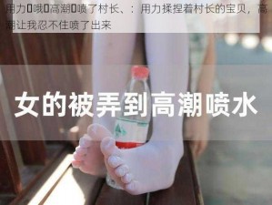 用力⋯哦⋯高潮⋯喷了村长、：用力揉捏着村长的宝贝，高潮让我忍不住喷了出来