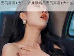 精品无码高潮+火车—求推荐精品无码高潮+火车的相关视频