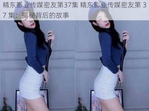 精东影业传媒密友第37集 精东影业传媒密友第 37 集：揭秘背后的故事