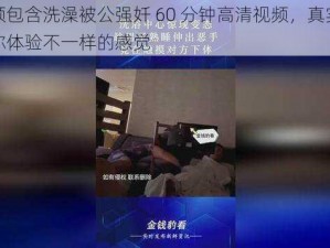 本视频包含洗澡被公强奷 60 分钟高清视频，真实刺激，让你体验不一样的感觉