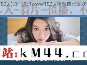 www182tv(如何通过www182tv观看自己喜欢的视频？)