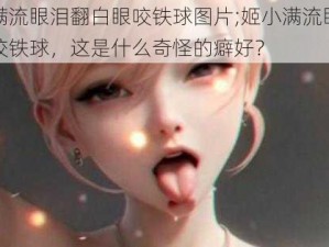 姬小满流眼泪翻白眼咬铁球图片;姬小满流眼泪翻白眼咬铁球，这是什么奇怪的癖好？