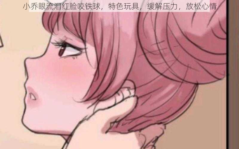 小乔眼流泪红脸咬铁球,特色玩具,缓解压力,放松心情