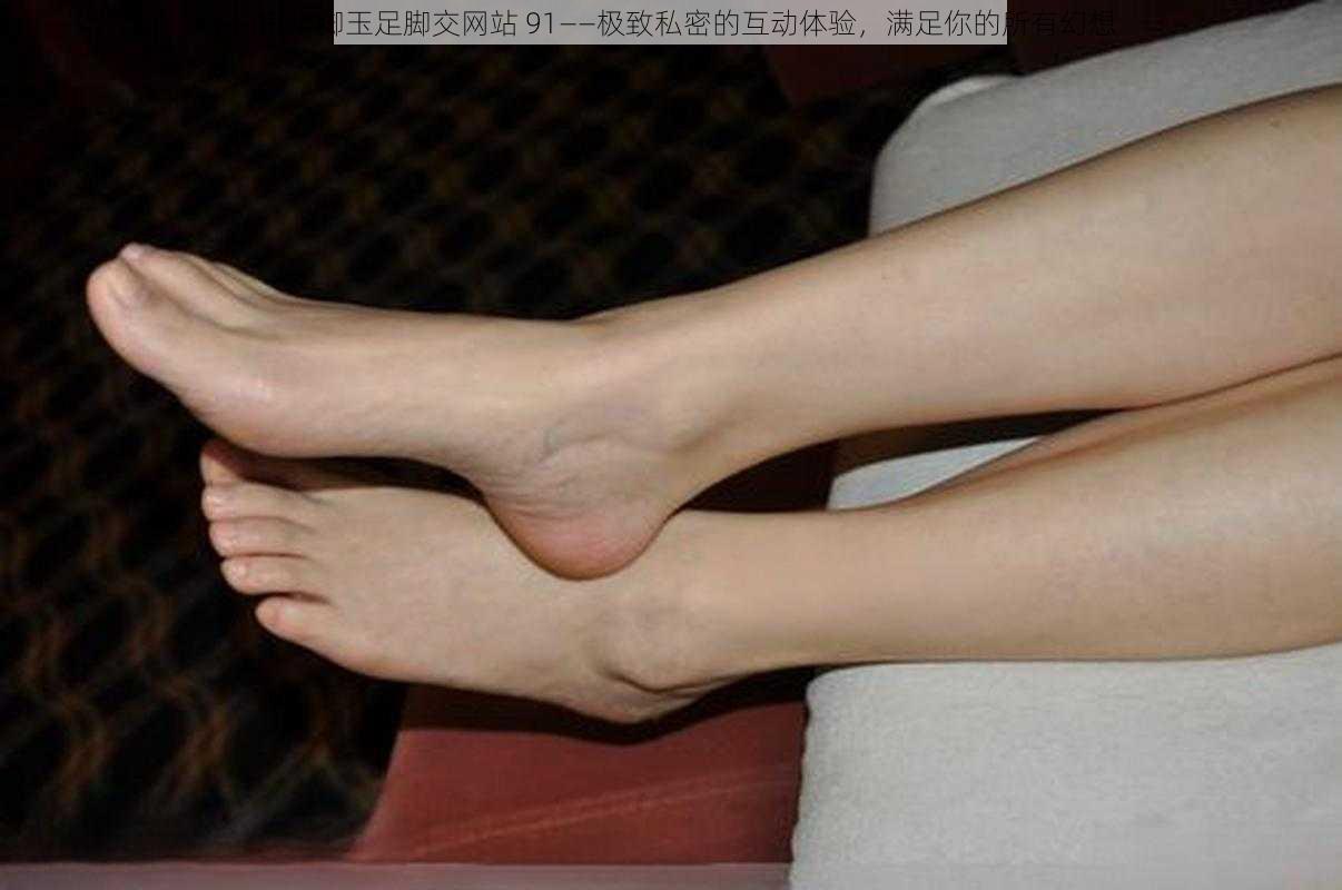白嫩小脚玉足脚交网站 91——极致私密的互动体验,满足你的所有幻想