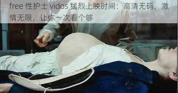 free 性护士 vidos 猛烈上映时间：高清无码，激情无限，让你一次看个够