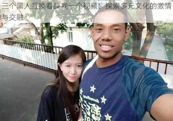 三个黑人互换着躁我一个视频:探索多元文化的激情与交融