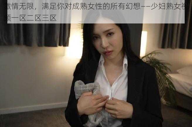 激情无限，满足你对成熟女性的所有幻想——少妇熟女视频一区二区三区