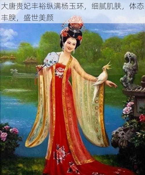 大唐贵妃丰裕纵满杨玉环，细腻肌肤，体态丰腴，盛世美颜