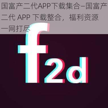 国富产二代APP下载集合—国富产二代 APP 下载整合，福利资源一网打尽