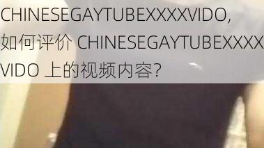 CHINESEGAYTUBEXXXXVIDO,如何评价 CHINESEGAYTUBEXXXXVIDO 上的视频内容？