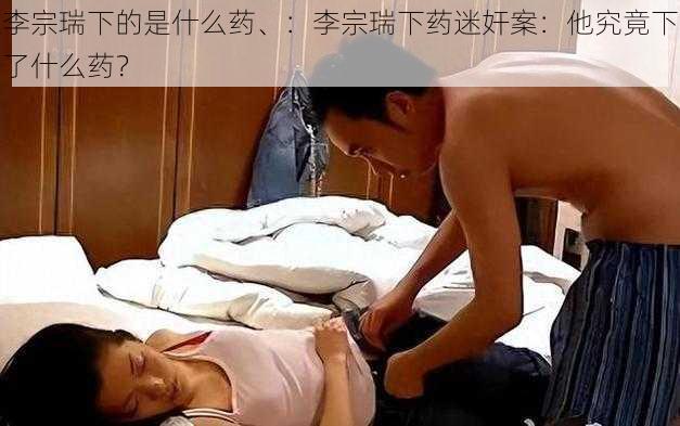 李宗瑞下的是什么药、：李宗瑞下药迷奸案：他究竟下了什么药？