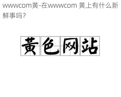 wwwcom黄-在wwwcom 黄上有什么新鲜事吗？