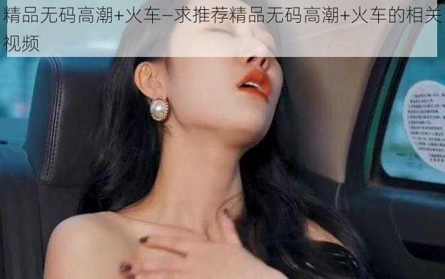 精品无码高潮+火车—求推荐精品无码高潮+火车的相关视频