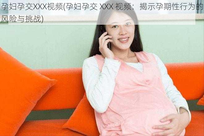 孕妇孕交XXX视频(孕妇孕交 XXX 视频：揭示孕期性行为的风险与挑战)