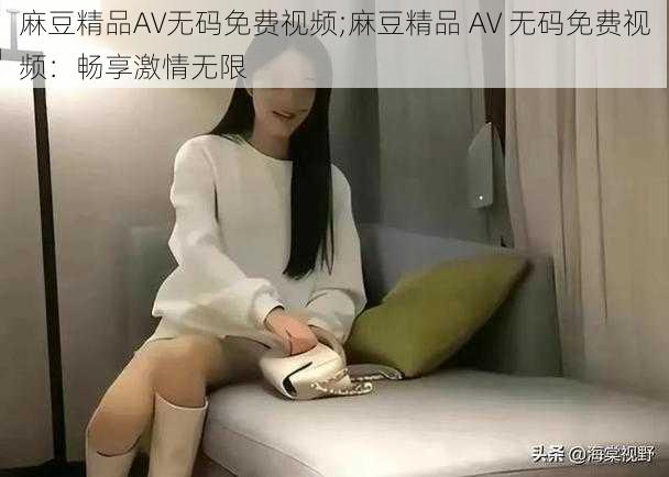 麻豆精品AV无码免费视频;麻豆精品 AV 无码免费视频：畅享激情无限