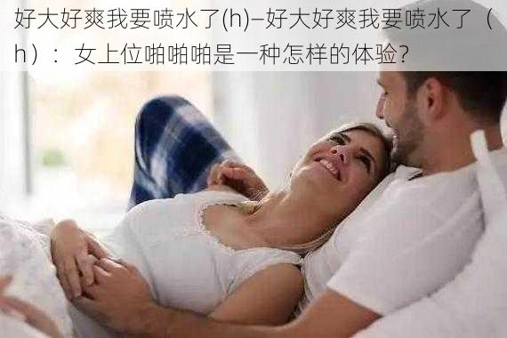 好大好爽我要喷水了(h)—好大好爽我要喷水了（h）：女上位啪啪啪是一种怎样的体验？