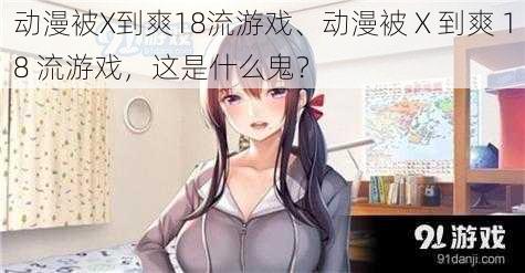 动漫被X到爽18流游戏、动漫被 X 到爽 18 流游戏，这是什么鬼？